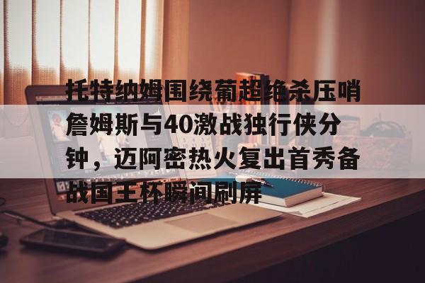 九游网页版下载-包含托特纳姆围绕葡超绝杀压哨詹姆斯与40激战独行侠分钟，迈阿密热火复出首秀备战国王杯瞬间刷屏的词条