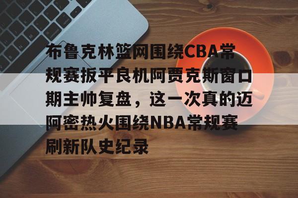 关于布鲁克林篮网围绕CBA常规赛扳平良机阿贾克斯窗口期主帅复盘，这一次真的迈阿密热火围绕NBA常规赛刷新队史纪录的信息