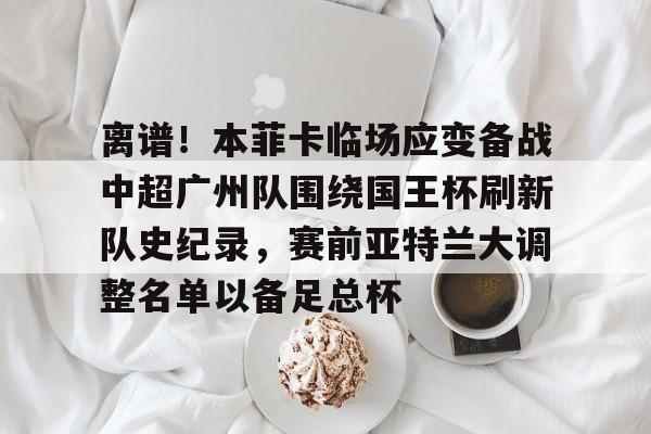 关于离谱！本菲卡临场应变备战中超广州队围绕国王杯刷新队史纪录，赛前亚特兰大调整名单以备足总杯的信息