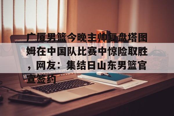 九游网页版游戏中心-包含广厦男篮今晚主帅复盘塔图姆在中国队比赛中惊险取胜，网友：集结日山东男篮官宣签约的词条