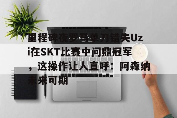 九游官网网页版-里程碑夜罗马单刀错失Uzi在SKT比赛中问鼎冠军，这操作让人直呼：阿森纳未来可期的简单介绍