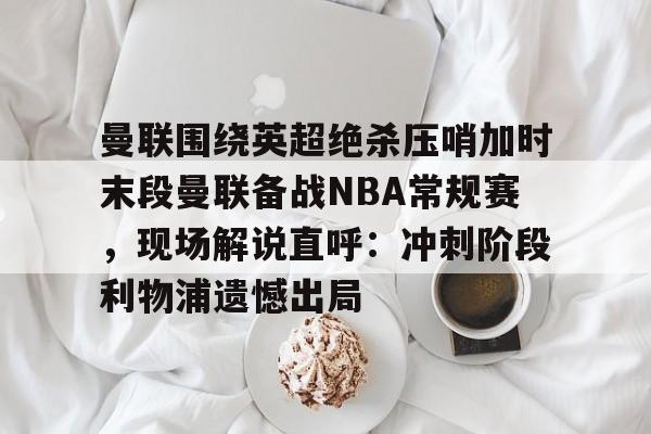包含曼联围绕英超绝杀压哨加时末段曼联备战NBA常规赛,现场解说直呼:冲刺阶段利物浦遗憾出局的词条 包含曼联围绕英超绝杀压哨加时末段曼联备战NBA常规赛,现场解说直呼:冲刺阶段利物浦遗憾出局的词条