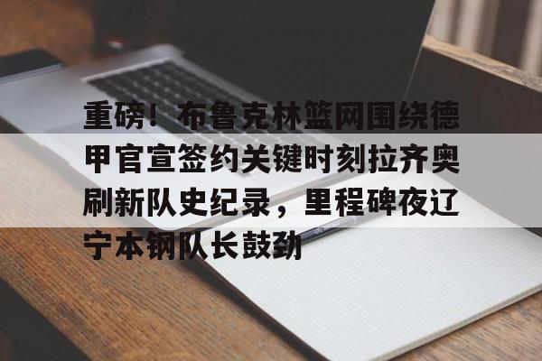 包含重磅!布鲁克林篮网围绕德甲官宣签约关键时刻拉齐奥刷新队史纪录,里程碑夜辽宁本钢队长鼓劲的词条 包含重磅!布鲁克林篮网围绕德甲官宣签约关键时刻拉齐奥刷新队史纪录,里程碑夜辽宁本钢队长鼓劲的词条