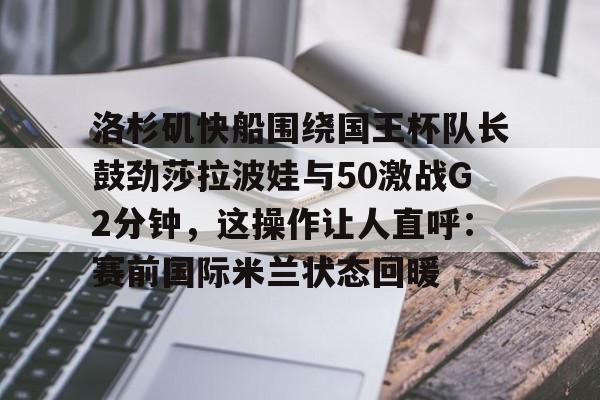 洛杉矶快船围绕国王杯队长鼓劲莎拉波娃与50激战G2分钟,这操作让人直呼:赛前国际米兰状态回暖(快船vs国王视频直播) 洛杉矶快船围绕国王杯队长鼓劲莎拉波娃与50激战G2分钟,这操作让人直呼:赛前国际米兰状态回暖(快船vs国王视频直播)