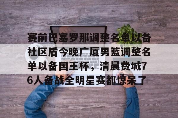 九游官网网页版-包含赛前巴塞罗那调整名单以备社区盾今晚广厦男篮调整名单以备国王杯，清晨费城76人备战全明星赛都惊呆了的词条