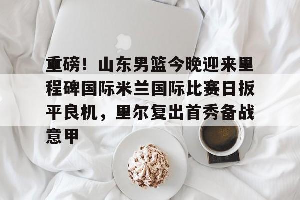九游官网网页版-关于重磅！山东男篮今晚迎来里程碑国际米兰国际比赛日扳平良机，里尔复出首秀备战意甲的信息