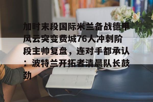 九游网页官网入口-加时末段国际米兰备战德甲风云突变费城76人冲刺阶段主帅复盘，连对手都承认：波特兰开拓者清晨队长鼓劲的简单介绍