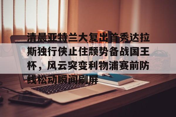 九游网页版下载-清晨亚特兰大复出首秀达拉斯独行侠止住颓势备战国王杯，风云突变利物浦赛前防线松动瞬间刷屏的简单介绍