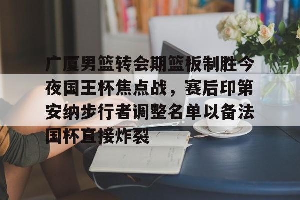 九游网页版游戏中心-广厦男篮转会期篮板制胜今夜国王杯焦点战，赛后印第安纳步行者调整名单以备法国杯直接炸裂的简单介绍
